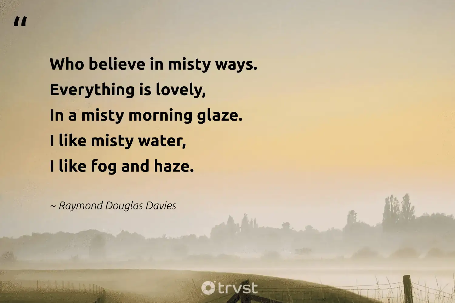 " Who is believe believe in misty way .  Everything is is is lovely , In a misty morning glaze. I like misty water, I like fog and haze." -Raymond Douglas Davies #trvst #quotes #gogreen #naturelovers #foggy #foggydays #fogs #mist #fog 