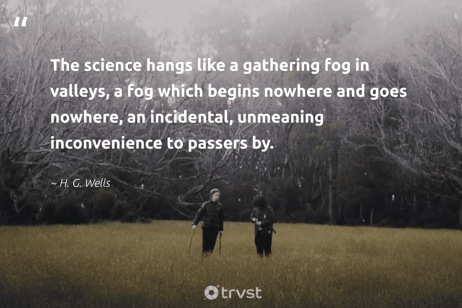 "The science hangs like a gathering fog in valleys, a fog which begins nowhere and goes nowhere, an incidental, unmeaning inconvenience to passers by." -H. G. Wells #trvst #quotes #planet #environment #foggy #science #foggydays #fog #mist 