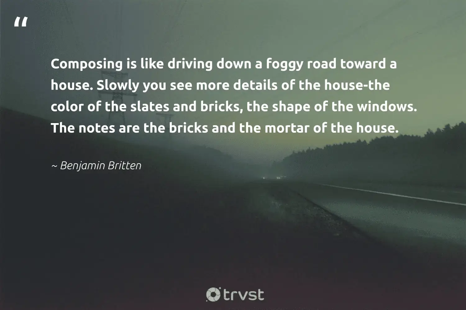 "Composing is like driving down a foggy road toward a house. Slowly you see more details of the house-the color of the slates and bricks, the shape of the windows. The notes are the bricks and the mortar of the house." -Benjamin Britten #trvst #quotes #wildlifeplanet #gogreen #foggydays #foggy #mist #fogs #fog 