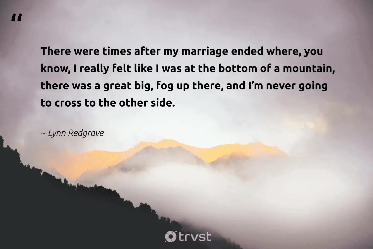 " There were time after my marriage end where , you know , I really feel like I was at the bottom of a mountain , there was a great big , fog up there , and I ’m never go to cross to the other side . " -Lynn Redgrave #trvst #quotes #wildernessnation #planet #fogs #foggydays #foggy #mist #fog 